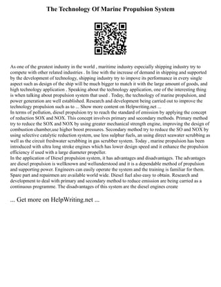 The Technology Of Marine Propulsion System
As one of the greatest industry in the world , maritime industry especially shipping industry try to
compete with other related industries . In line with the increase of demand in shipping and supported
by the development of technology, shipping industry try to impove its performance in every single
aspect such as design of the ship will be much bigger to match it with the large amount of goods, and
high technology application . Speaking about the technology application, one of the interesting thing
is when talking about propulsion system that used . Today, the technology of marine propulsion, and
power generation are well established. Research and development being carried out to improve the
technology propulsion such as to ... Show more content on Helpwriting.net ...
In terms of pollution, diesel propulsion try to reach the standard of emission by applying the concept
of reduction SOX and NOX. This concept involves primary and secondary methods. Primary method
try to reduce the SOX and NOX by using greater mechanical strength engine, improving the design of
combustion chamber,use higher boost pressures. Secondary method try to reduce the SO and NOX by
using selective catalytic reduction system, use less sulphur fuels, an using direct seawater scrubbing as
well as the circuit freshwater scrubbing in gas scrubber system. Today , marine propulsion has been
introduced with ultra long stroke engines which has lower design speed and it enhance the propulsion
efficiency if used with a large diameter propeller.
In the application of Diesel propulsion system, it has advantages and disadvantages. The advantages
are diesel propulsion is wellknown and wellunderstood and it is a dependable method of propulsion
and supporting power. Engineers can easily operate the system and the training is familiar for them.
Spare part and repairmen are available world wide. Diesel fuel also easy to obtain. Research and
development to deal with primary and secondary method to reduce emission are being carried as a
continuous programme. The disadvantages of this system are the diesel engines create
... Get more on HelpWriting.net ...
 