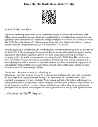 Essay On The World Revolution Of 1968
ORIGIN OF THE UPRISALS
There have been many speculations on the fundamental origins of the World Revolution of 1968.
Although these speculations agree on the background reasons of political protests centering the year,
arguments vary on the attribution to the social changes during the two decades that followed the World
War II. The World Revolution of 1968 was not something that materialized out of thin air; it was an
epicenter of social changes that took place over the course of two decades.
With the great help of United States, the world especially Europe was recovering from the disasters of
the World War II. The status quo of the west seemed on the way to restoration if not actually already
rejuvenated. The stimulated economic growth saw many young adults pursuing their studies to
university level as the world strived to survive the aftermath of the World Wars. The endeavors to
move forward and focus on ensuring the sustainability formulated a silent consensus to give way to
peaceful prosperity and low tolerance to any fabrications of war. Thus, the continual engagement of
wars definitely exhausted the world system into an arena of a period of basically crafting the main
characteristics of the then ensuing Cold War.
The era was ... Show more content on Helpwriting.net ...
Khrushchev s new party program pressed for reforms in industrial agriculture and party programs to
the great displeasure of party members leading to his replacement by Leonid Brezhnev. That it
permitted young people in Soviet to listen to Western music and follow the fashion and ultimately to
copy paste the quest of the protests of 1968 enabling the revolution to be worldwide.They mirrored the
artistic freedoms as well as a revival of religious belief and practice but when taking to the streets
pasting the western uprisals criticizing the state seeking reforms it was met by harsh repression of the
... Get more on HelpWriting.net ...
 
