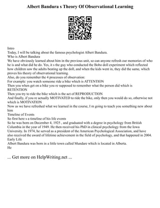 Albert Bandura s Theory Of Observational Learning
Intro
Today, I will be talking about the famous psychologist Albert Bandura.
Who is Albert Bandura
We have obviously learned about him in the previous unit, so can anyone refresh our memories of who
he is and what did he do. Yes, it s the guy who conducted the Bobo doll experiment which reflected
how children saw the adults beating up the doll, and when the kids went in, they did the same, which
proves his theory of observational learning.
Also, do you remember the 4 processes of observation:
For example: you watch someone ride a bike which is ATTENTION
Then you when get on a bike you re supposed to remember what the person did which is
RETENTION
Then you try to ride the bike which is the act of REPRODUCTION
And finally, if you re actually MOTIVATED to ride the bike, only then you would do so, otherwise not
which is MOTIVATION
Now as we have refreshed what we learned in the course, I m going to teach you something new about
him
Timeline of Events
So first here s a timeline of his life events
So he was born on December 4, 1925 , and graduated with a degree in psychology from British
Columbia in the year of 1949. He then received his PhD in clinical psychology from the Iowa
University. In 1974, he served as a president of the American Psychological Association, and have
also received the award of lifetime achievement in the field of psychology, and that happened in 2004.
Early Life
Albert Bandura was born in a little town called Mundare which is located in Alberta.
He
... Get more on HelpWriting.net ...
 