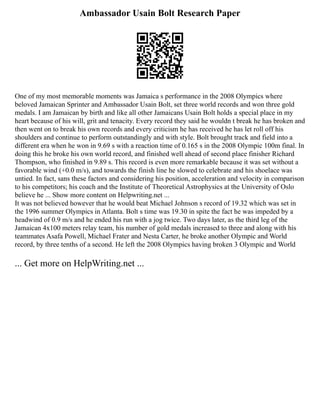 Ambassador Usain Bolt Research Paper
One of my most memorable moments was Jamaica s performance in the 2008 Olympics where
beloved Jamaican Sprinter and Ambassador Usain Bolt, set three world records and won three gold
medals. I am Jamaican by birth and like all other Jamaicans Usain Bolt holds a special place in my
heart because of his will, grit and tenacity. Every record they said he wouldn t break he has broken and
then went on to break his own records and every criticism he has received he has let roll off his
shoulders and continue to perform outstandingly and with style. Bolt brought track and field into a
different era when he won in 9.69 s with a reaction time of 0.165 s in the 2008 Olympic 100m final. In
doing this he broke his own world record, and finished well ahead of second place finisher Richard
Thompson, who finished in 9.89 s. This record is even more remarkable because it was set without a
favorable wind (+0.0 m/s), and towards the finish line he slowed to celebrate and his shoelace was
untied. In fact, sans these factors and considering his position, acceleration and velocity in comparison
to his competitors; his coach and the Institute of Theoretical Astrophysics at the University of Oslo
believe he ... Show more content on Helpwriting.net ...
It was not believed however that he would beat Michael Johnson s record of 19.32 which was set in
the 1996 summer Olympics in Atlanta. Bolt s time was 19.30 in spite the fact he was impeded by a
headwind of 0.9 m/s and he ended his run with a jog twice. Two days later, as the third leg of the
Jamaican 4x100 meters relay team, his number of gold medals increased to three and along with his
teammates Asafa Powell, Michael Frater and Nesta Carter, he broke another Olympic and World
record, by three tenths of a second. He left the 2008 Olympics having broken 3 Olympic and World
... Get more on HelpWriting.net ...
 
