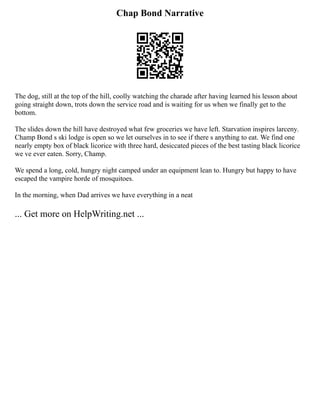 Chap Bond Narrative
The dog, still at the top of the hill, coolly watching the charade after having learned his lesson about
going straight down, trots down the service road and is waiting for us when we finally get to the
bottom.
The slides down the hill have destroyed what few groceries we have left. Starvation inspires larceny.
Champ Bond s ski lodge is open so we let ourselves in to see if there s anything to eat. We find one
nearly empty box of black licorice with three hard, desiccated pieces of the best tasting black licorice
we ve ever eaten. Sorry, Champ.
We spend a long, cold, hungry night camped under an equipment lean to. Hungry but happy to have
escaped the vampire horde of mosquitoes.
In the morning, when Dad arrives we have everything in a neat
... Get more on HelpWriting.net ...
 