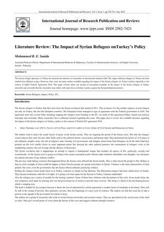 International Journal of Research Publication and Reviews, Vol 3, Issue 7, pp 525-531, July 2022
International Journal of Research Publication and Reviews
Journal homepage: www.ijrpr.com ISSN 2582-7421
Literature Review: The Impact of Syrian Refugees onTurkey’s Policy
Mohammed B. E. Saaida
Assistant Professor Doctor, Department of International Relations & Diplomacy, Faculty of Administration Sciences, Al-Istiqlal University
Jericho - Palestine
ABSTRACT:
The Syrian refugee’spresence in Turkey has attracted the attention of researchers in international relations field. The impact ofSyrian refugees in Turkey has been
studied from different scopes. However, there were not many studies available regarding the impact of the Syrian refugees on Turkey’s policy especially in the
context of theEU-Turkish Agreement 2016. This paper reviews about one decade of researched available on the impact of the Syrian refugees in Turkey
internally and externally that the researchers may utilize with main focus onTurkey’s policy against the EuropeanOpinioncountries.
Keywords: Syrian Refugees, Impact, Policy, EU.
Introduction:
The Syrian refugees in Turkey fled their lives from the Syrian revolution that started in 2011. This existence of a big number imposes several impacts
not only on Turkey, but also the European countries. The European Union managed to sign an agreement with the Turkish government in 2016. The
agreement went into several fields including stopping the refugees from flooding to the EU. As result of this agreement,Turkey started new policies
internally and externally. Many researchers have conducted research regarding this issue. This paper tries to review the available literature regarding
the impact of the Syrian refugees on Turkey,s policy in the context of Turkish-EU agreement 2016.
1. Amer, Nariman, et al, (2013). Factors of Civil Peace and Civil conflict in Syria. Center of Civil Society and Democracy in Syria.
The authors tried to detect the actual factors of peace in the Syrian society. They are targeting the period of the Syrian crisis. Not only the refugees
issued solution they seek, but also other fields such as the political reform, social justice and human right. They determined the factors of civil peace in
aid solidarity, people's unity, the role of religion's men, forming civil government, and refugees return home from Diaspora, etc.In the other hand they
pointed out the civil conflict factor in some important points like denying the other political partners, the continuation of refugees' crisis in the
neighboring counties, the cast revenge and the absence of democracy.
The Syrian revolution that is happeningis an attempt to impose a fundamental change that includes all aspects of life, politically, socially and
economically. As the Syrian crisis is going on it bring to the society unwanted results. Human right violations, bloodshed, new thoughts, war and peace
are natural outcomes of any military conflict.
The previous Arab Spring scenarios that happened before the Syrian crisis affected the Syrian hardly. This is what forced the people to flee. Killing in
Iraq isa close example of what would be happen to them.Terrorist groups are spread everywhere in Syrian. Violence is the main characteristic of each
partner f the crisis, even the governments like the Syrian official militaries practicing violence.
Settling the refugees down inside Syria or in Turkey, Lebanon or Jordan isa big dilemma. The Palestinian refugees had been settled down in Jordan.
They became Jordanians with full civil rights. Is it going to be done again for the Syrians in Turkey, Lebanon andJordan?
Also the refugees are a source of trouble for the hosting countries. Some of them have relations with the partners of the crisis. Even inside Syria, the
new temporary used lands for housing will cost the government lot of money to provide basic services. This thing is a block in the developing process
which is stopping now.
The book is helpful for my synopsis because it shows the loss of education for a whole generation is another factor of instability in the future. They will
be sink in the swamp of poverty, then ignorance, poverty, then the beginning of a new cycle of violence. The authors see that this issue has to take a
priority in the agenda of the government for whom in Syria.
The authors are a group of researcher who work in several Syrian universities and research centers. They are specialized in the social issues of the Arab
so cities. They give several points of views about the factors of the crisis and suggest solutions through scenarios.
 