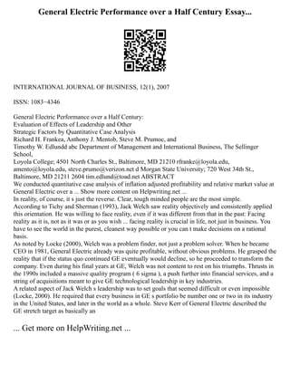 General Electric Performance over a Half Century Essay...
INTERNATIONAL JOURNAL OF BUSINESS, 12(1), 2007
ISSN: 1083−4346
General Electric Performance over a Half Century:
Evaluation of Effects of Leadership and Other
Strategic Factors by Quantitative Case Analysis
Richard H. Frankea, Anthony J. Mentob, Steve M. Prumoc, and
Timothy W. Edlundd abc Department of Management and International Business, The Sellinger
School,
Loyola College; 4501 North Charles St., Baltimore, MD 21210 rfranke@loyola.edu,
amento@loyola.edu, steve.prumo@verizon.net d Morgan State University; 720 West 34th St.,
Baltimore, MD 21211 2604 tim.edlund@toad.net ABSTRACT
We conducted quantitative case analysis of inflation adjusted profitability and relative market value at
General Electric over a ... Show more content on Helpwriting.net ...
In reality, of course, it s just the reverse. Clear, tough minded people are the most simple.
According to Tichy and Sherman (1993), Jack Welch saw reality objectively and consistently applied
this orientation. He was willing to face reality, even if it was different from that in the past: Facing
reality as it is, not as it was or as you wish ... facing reality is crucial in life, not just in business. You
have to see the world in the purest, cleanest way possible or you can t make decisions on a rational
basis.
As noted by Locke (2000), Welch was a problem finder, not just a problem solver. When he became
CEO in 1981, General Electric already was quite profitable, without obvious problems. He grasped the
reality that if the status quo continued GE eventually would decline, so he proceeded to transform the
company. Even during his final years at GE, Welch was not content to rest on his triumphs. Thrusts in
the 1990s included a massive quality program ( 6 sigma ), a push further into financial services, and a
string of acquisitions meant to give GE technological leadership in key industries.
A related aspect of Jack Welch s leadership was to set goals that seemed difficult or even impossible
(Locke, 2000). He required that every business in GE s portfolio be number one or two in its industry
in the United States, and later in the world as a whole. Steve Kerr of General Electric described the
GE stretch target as basically an
... Get more on HelpWriting.net ...
 