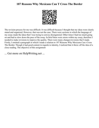 187 Reasons Why Mexicans Can T Cross The Border
The revision process for me was difficult. It was difficult because I thought that my ideas were clearly
stated and organized. However, that was not the case. There were sections in which the language of
my essay made the ideas that I was trying to convey disorganized. Other times I had too much going
on and had to slow down the pace of the essay. In brief there were errors within my essay, therefore I
needed to make revisions to improve the quality. There were many changes/revisions that I made.
Firstly, I omitted a paragraph in which I made a relation to 187 Reasons Why Mexicans Can t Cross
The Border. Though it had good content in regards to identity, I realized that it threw off the idea of a
close reading. The objective of this assignment
... Get more on HelpWriting.net ...
 
