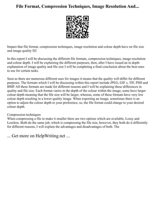 File Format, Compression Techniques, Image Resolution And...
Impact that file format, compression techniques, image resolution and colour depth have on file size
and image quality D2
In this report I will be discussing the different file formats, compression techniques, image resolution
and colour depth. I will be explaining the different purposes, then, after I have issued an in depth
explanation of image quality and file size I will be completing a final conclusion about the best ones
to use for certain tasks.
Seen as there are numerous different uses for images it means that the quality will differ for different
purposes. The formats which I will be discussing within this report include JPEG, GIF s, TIF, PSD and
BMP. All these formats are made for different reasons and I will be explaining these differences in
quality and file size. Each format varies in the depth of the colour within the image, some have larger
colour depth meaning that the file size will be larger, whereas, some of these formats have very low
colour depth resulting in a lower quality image. When exporting an image, sometimes there is an
option to adjust the colour depth to your preference, so, the file format could change to your desired
colour depth.
Compression techniques
When compressing a file to make it smaller there are two options which are available, Lossy and
Lossless. Both do the same job, which is compressing the file size, however, they both do it differently
for different reasons, I will explain the advantages and disadvantages of both. The
... Get more on HelpWriting.net ...
 