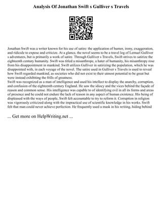 Analysis Of Jonathan Swift s Gulliver s Travels
Jonathan Swift was a writer known for his use of satire: the application of humor, irony, exaggeration,
and ridicule to expose and criticize. At a glance, the novel seems to be a travel log of Lemuel Gulliver
s adventures, but is primarily a work of satire. Through Gulliver s Travels, Swift strives to satirize the
eighteenth century humanity. Swift was titled a misanthrope, a hater of humanity, his misanthropy rose
from his disappointment in mankind. Swift utilizes Gulliver in satirizing the population, which he was
disappointed with, in each voyage of the novel. The satire used in Gulliver s Travels is used to reveal
how Swift regarded mankind, as societies who did not exist to their utmost potential to be great but
were instead exhibiting the frills of greatness.
Swift was recognized as a man of intelligence and used his intellect to display the anarchy, corruption,
and confusion of the eighteenth century England. He saw the idiocy and the vices behind the façade of
reason and common sense. His intelligence was capable to of identifying evil in all its forms and areas
of presence and he could not endure the lack of reason in any aspect of human existence. His being of
displeased with the ways of people, Swift felt accountable to try to reform it. Corruption in religion
was vigorously criticized along with the impractical use of scientific knowledge in his works. Swift
felt that man could never achieve perfection. He frequently used a mask in his writing, hiding behind
... Get more on HelpWriting.net ...
 