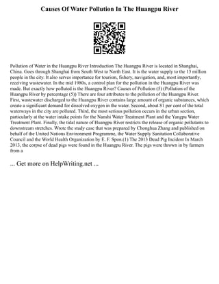 Causes Of Water Pollution In The Huangpu River
Pollution of Water in the Huangpu River Introduction The Huangpu River is located in Shanghai,
China. Goes through Shanghai from South West to North East. It is the water supply to the 13 million
people in the city. It also serves importance for tourism, fishery, navigation, and, most importantly,
receiving wastewater. In the mid 1980s, a control plan for the pollution in the Huangpu River was
made. But exactly how polluted is the Huangpu River? Causes of Pollution (5) (Pollution of the
Huangpu River by percentage (5)) There are four attributes to the pollution of the Huangpu River.
First, wastewater discharged to the Huangpu River contains large amount of organic substances, which
create a significant demand for dissolved oxygen in the water. Second, about 81 per cent of the total
waterways in the city are polluted. Third, the most serious pollution occurs in the urban section,
particularly at the water intake points for the Nanshi Water Treatment Plant and the Yangpu Water
Treatment Plant. Finally, the tidal nature of Huangpu River restricts the release of organic pollutants to
downstream stretches. Wrote the study case that was prepared by Chonghua Zhang and published on
behalf of the United Nations Environment Programme, the Water Supply Sanitation Collaborative
Council and the World Health Organization by E. F. Spon.(1) The 2013 Dead Pig Incident In March
2013, the corpse of dead pigs were found in the Huangpu River. The pigs were thrown in by farmers
from a
... Get more on HelpWriting.net ...
 