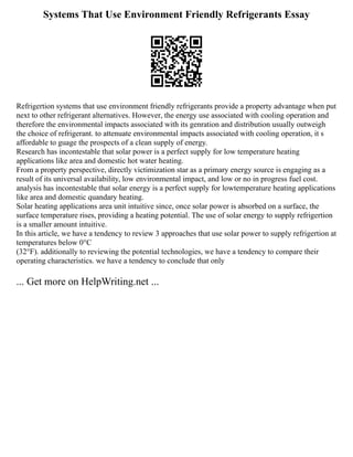 Systems That Use Environment Friendly Refrigerants Essay
Refrigertion systems that use environment friendly refrigerants provide a property advantage when put
next to other refrigerant alternatives. However, the energy use associated with cooling operation and
therefore the environmental impacts associated with its genration and distribution usually outweigh
the choice of refrigerant. to attenuate environmental impacts associated with cooling operation, it s
affordable to guage the prospects of a clean supply of energy.
Research has incontestable that solar power is a perfect supply for low temperature heating
applications like area and domestic hot water heating.
From a property perspective, directly victimization star as a primary energy source is engaging as a
result of its universal availability, low environmental impact, and low or no in progress fuel cost.
analysis has incontestable that solar energy is a perfect supply for lowtemperature heating applications
like area and domestic quandary heating.
Solar heating applications area unit intuitive since, once solar power is absorbed on a surface, the
surface temperature rises, providing a heating potential. The use of solar energy to supply refrigertion
is a smaller amount intuitive.
In this article, we have a tendency to review 3 approaches that use solar power to supply refrigertion at
temperatures below 0°C
(32°F). additionally to reviewing the potential technologies, we have a tendency to compare their
operating characteristics. we have a tendency to conclude that only
... Get more on HelpWriting.net ...
 