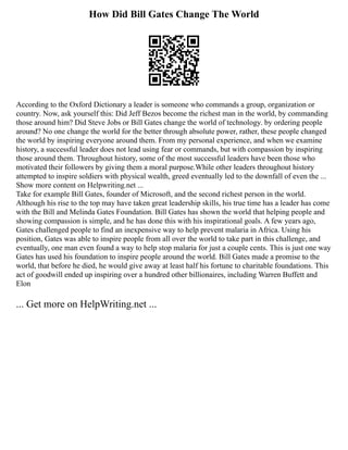 How Did Bill Gates Change The World
According to the Oxford Dictionary a leader is someone who commands a group, organization or
country. Now, ask yourself this: Did Jeff Bezos become the richest man in the world, by commanding
those around him? Did Steve Jobs or Bill Gates change the world of technology. by ordering people
around? No one change the world for the better through absolute power, rather, these people changed
the world by inspiring everyone around them. From my personal experience, and when we examine
history, a successful leader does not lead using fear or commands, but with compassion by inspiring
those around them. Throughout history, some of the most successful leaders have been those who
motivated their followers by giving them a moral purpose.While other leaders throughout history
attempted to inspire soldiers with physical wealth, greed eventually led to the downfall of even the ...
Show more content on Helpwriting.net ...
Take for example Bill Gates, founder of Microsoft, and the second richest person in the world.
Although his rise to the top may have taken great leadership skills, his true time has a leader has come
with the Bill and Melinda Gates Foundation. Bill Gates has shown the world that helping people and
showing compassion is simple, and he has done this with his inspirational goals. A few years ago,
Gates challenged people to find an inexpensive way to help prevent malaria in Africa. Using his
position, Gates was able to inspire people from all over the world to take part in this challenge, and
eventually, one man even found a way to help stop malaria for just a couple cents. This is just one way
Gates has used his foundation to inspire people around the world. Bill Gates made a promise to the
world, that before he died, he would give away at least half his fortune to charitable foundations. This
act of goodwill ended up inspiring over a hundred other billionaires, including Warren Buffett and
Elon
... Get more on HelpWriting.net ...
 