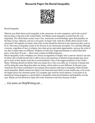 Research Paper On Racial Inequality
Racial Inequality
What do you think about racial inequality in the classroom, at work companies, and in the society?
Racism plays a big role in the United States. For Blacks racial inequality existed from the very
beginning. The whole black society wasn t free. Americans overwhelmingly agree that prejudice on
the basis of race, ethnicity, and sex is not good. To begin with, what do u thinks about racism in the
classroom? All students no matter what color of skin should be allowed in any classroom they want to
be in. The issue of inequality seems to be obvious in our classrooms nowadays. It is said that although
everyone, regardless of race or religion, have been given equivalent opportunities. anyway the color of
our skin it makes them no different. Students of color face rough punishments in school than their
peers. it has been 50 years ... Show more content on Helpwriting.net ...
Racial inequality in the workplace isn t always an argument of simply who is and isn t hired it can also
be about who is build up and who is able to move into positions of function Some people may never
get to work at their dream work due to racial problems. One of the biggest problems in the United
States. Working should not define what you cannot do or who you really are. Everyone is human and
will be doing the same thing that others are doing, which makes no one different. In the past years
Americans have been committed in two mutual conversations referring to inequality which includes
racial inequality. Blacks remain less likely to be hired and more likely to earn smaller pay, to be owed
for higher prices for consumer goods. If a company gets sued for racial injustice, it can point to its
distinction listing program as a good effort to disqualify racial discrimination and hopefully win the
case. Blacks are not allowed to enjoy life in the American work force because of their
... Get more on HelpWriting.net ...
 