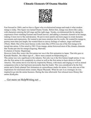 Climatic Elements Of Osamu Shashin
Fast forward to 1960 s and we have a figure who revolutionized manga and made it what modern
manga is today. This figure was named Osamu Tezuka. Before him, manga was drawn like a play,
with characters entering the left stage and the right stage. Tezuka, revolutionized this by taking his
experiences from watching German and French movies, and adding a cinematic element to his manga,
making it more movie like and dynamic. He put in more panels and more pages to create dynamic
movements and expressions. He wanted to put more emotion into his works. He wanted his manga to
portray more than just laughs, but wanted them to convey feelings of sadness, anger and hatred
(Thorn, Matt). One of his most famous works Astro Boy (1952) was one of the first manga to be
turned into anime. It first aired in 1963. From manga, anime borrowed most of the climatic elements
that Tezuka put into his manga (Zagzoug, Marwah).
Evolution of Anime: Beginnings
However Astro Boy wasn t the first anime nor was it the first animation in Japan. That title goes to
Katsudo Shashin , the oldest sign of ... Show more content on Helpwriting.net ...
This anime was very significant to the industry. Not only was it the first feature length anime, it was
also the first anime to be completely in colour as well as the first anime to been shown in North
America. This anime movie was heavily inspired by Disney, with music and singing as well as animal
companions (who in fact had more personality than the leads). This was considered to be the first
anime and it firmly planted Toei Animation as a powerhouse studio for anime. It was also one of the
inspirations for renowned anime creator, Hayao Miyazaki. When he saw it as a teenager, he was
inspired to go into the anime business. During the time afterwards Toei released more Disney like
anime (Kaikyaku.
... Get more on HelpWriting.net ...
 