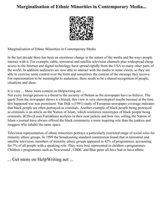 Marginalisation of Ethnic Minorities in Contemporary Media...
Marginalisation of Ethnic Minorities in Contemporary Media
In the last decade there has been an enormous change in the nature of the media and the ways people
interact with it. For example, cable, terrestrial and satellite television channels plus widespread cheap
access to the Internet and digital technology have spread rapidly from the USA to many other parts of
the world. In addition audiences are now able to interact with the media to some extent, so they are
able to exercise some control over the form and sometimes the content of the message they receive.
For representation to be meaningful to audiences, there needs to be a shared recognition of people,
situations and ideas.
It is very ... Show more content on Helpwriting.net ...
Not every foreign person is a threat to the security of Britain as the newspaper have us believe. The
quote from the newspaper shows it s biased, this view is very stereotypical maybe because at the time
this happened war was prominent. Van Dijk s (1991) study of European newspaper coverage indicates
that black people are often portrayed as criminals. Another example of black people being portrayed
as criminals is an article on the Nation of Islam, which reinforces stereotypes of black people being
criminals, â€¦His (Louis Farrakhan) acolytes in their neat jackets and bow ties, selling the Nation of
Islam s journal have always offered the black community a more inspiring role than the junkies and
muggers who inhabit the same space.
Television representation of ethnic minorities portrays a particularly restricted range of social roles for
minority ethnic groups. In 1999 the broadcasting standard commission found that in terrestrial and
satellite television, members of minority ethnic groups appeared in 42% of programmes, accounting
for 7% of all people with a speaking role. They were best represented in children s programmes.
Children s programmes such as Newsround , CBBC and Blue peter all have had or have ethnic
... Get more on HelpWriting.net ...
 