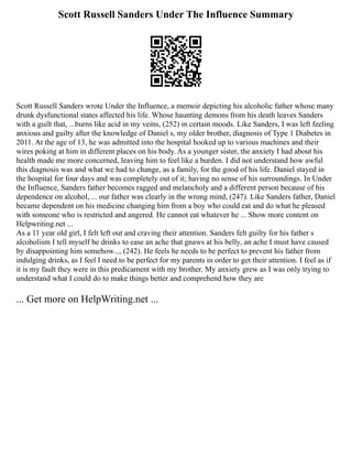 Scott Russell Sanders Under The Influence Summary
Scott Russell Sanders wrote Under the Influence, a memoir depicting his alcoholic father whose many
drunk dysfunctional states affected his life. Whose haunting demons from his death leaves Sanders
with a guilt that, ...burns like acid in my veins, (252) in certain moods. Like Sanders, I was left feeling
anxious and guilty after the knowledge of Daniel s, my older brother, diagnosis of Type 1 Diabetes in
2011. At the age of 13, he was admitted into the hospital hooked up to various machines and their
wires poking at him in different places on his body. As a younger sister, the anxiety I had about his
health made me more concerned, leaving him to feel like a burden. I did not understand how awful
this diagnosis was and what we had to change, as a family, for the good of his life. Daniel stayed in
the hospital for four days and was completely out of it; having no sense of his surroundings. In Under
the Influence, Sanders father becomes ragged and melancholy and a different person because of his
dependence on alcohol, ... our father was clearly in the wrong mind, (247). Like Sanders father, Daniel
became dependent on his medicine changing him from a boy who could eat and do what he pleased
with someone who is restricted and angered. He cannot eat whatever he ... Show more content on
Helpwriting.net ...
As a 11 year old girl, I felt left out and craving their attention. Sanders felt guilty for his father s
alcoholism I tell myself he drinks to ease an ache that gnaws at his belly, an ache I must have caused
by disappointing him somehow..., (242). He feels he needs to be perfect to prevent his father from
indulging drinks, as I feel I need to be perfect for my parents in order to get their attention. I feel as if
it is my fault they were in this predicament with my brother. My anxiety grew as I was only trying to
understand what I could do to make things better and comprehend how they are
... Get more on HelpWriting.net ...
 