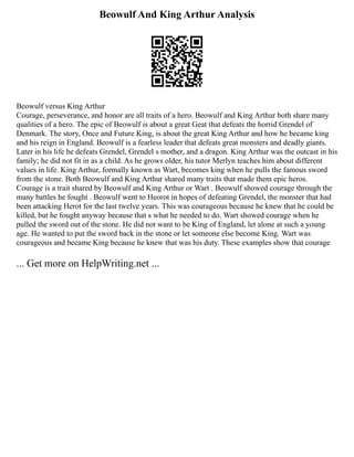 Beowulf And King Arthur Analysis
Beowulf versus King Arthur
Courage, perseverance, and honor are all traits of a hero. Beowulf and King Arthur both share many
qualities of a hero. The epic of Beowulf is about a great Geat that defeats the horrid Grendel of
Denmark. The story, Once and Future King, is about the great King Arthur and how he became king
and his reign in England. Beowulf is a fearless leader that defeats great monsters and deadly giants.
Later in his life he defeats Grendel, Grendel s mother, and a dragon. King Arthur was the outcast in his
family; he did not fit in as a child. As he grows older, his tutor Merlyn teaches him about different
values in life. King Arthur, formally known as Wart, becomes king when he pulls the famous sword
from the stone. Both Beowulf and King Arthur shared many traits that made them epic heros.
Courage is a trait shared by Beowulf and King Arthur or Wart . Beowulf showed courage through the
many battles he fought . Beowulf went to Heorot in hopes of defeating Grendel, the monster that had
been attacking Herot for the last twelve years. This was courageous because he knew that he could be
killed, but he fought anyway because that s what he needed to do. Wart showed courage when he
pulled the sword out of the stone. He did not want to be King of England, let alone at such a young
age. He wanted to put the sword back in the stone or let someone else become King. Wart was
courageous and became King because he knew that was his duty. These examples show that courage
... Get more on HelpWriting.net ...
 