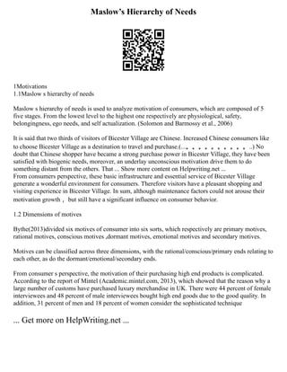 Maslow’s Hierarchy of Needs
1Motivations
1.1Maslow s hierarchy of needs
Maslow s hierarchy of needs is used to analyze motivation of consumers, which are composed of 5
five stages. From the lowest level to the highest one respectively are physiological, safety,
belongingness, ego needs, and self actualization. (Solomon and Barmossy et al., 2006)
It is said that two thirds of visitors of Bicester Village are Chinese. Increased Chinese consumers like
to choose Bicester Village as a destination to travel and purchase.(...。。。。。。。。。。..) No
doubt that Chinese shopper have became a strong purchase power in Bicester Village, they have been
satisfied with biogenic needs, moreover, an underlay unconscious motivation drive them to do
something distant from the others. That ... Show more content on Helpwriting.net ...
From consumers perspective, these basic infrastructure and essential service of Bicester Village
generate a wonderful environment for consumers. Therefore visitors have a pleasant shopping and
visiting experience in Bicester Village. In sum, although maintenance factors could not arouse their
motivation growth ，but still have a significant influence on consumer behavior.
1.2 Dimensions of motives
Bythe(2013)divided six motives of consumer into six sorts, which respectively are primary motives,
rational motives, conscious motives ,dormant motives, emotional motives and secondary motives.
Motives can be classified across three dimensions, with the rational/conscious/primary ends relating to
each other, as do the dormant/emotional/secondary ends.
From consumer s perspective, the motivation of their purchasing high end products is complicated.
According to the report of Mintel (Academic.mintel.com, 2013), which showed that the reason why a
large number of customs have purchased luxury merchandise in UK. There were 44 percent of female
interviewees and 48 percent of male interviewees bought high end goods due to the good quality. In
addition, 31 percent of men and 18 percent of women consider the sophisticated technique
... Get more on HelpWriting.net ...
 