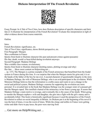 Dickens Interpretation Of The French Revolution
Essay Prompt: In A Tale of Two Cities, how does Dickens description of specific characters and their
fate (2 3) illustrate his interpretation of the French Revolution? Evaluate this interpretation in light of
other evidence drawn from course materials.
Outline
Intro:
French Revolution: significance, etc.
Tale of Two Cities: significance, shows British perspective, etc.
First Paragraph: Marquis
Was a nobleman in France
Quotes from book to illustrate character (his past and present crimes against peasants)
His fate: death, would ve been killed during revolution anyways
Second Paragraph: Madame Defarge
Was a middle class woman, revolutionary
Quotes from book to illustrate character (knitting names, plotting revenge and why)
Her fate: ... Show more content on Helpwriting.net ...
. . (p. 137). The Marquis is a prime example of the French aristocracy that benefitted from the feudal
system in France during this time. It s no surprise that when the Marquis meets his grim end, it is at
the hands of the father of the boy he ran over. A second character of questionable integrity in the story
is Madame Defarge, the wife of Monsieur Defarge, who is an avid participant in the revolution. While
Monsieur Defarge believes that the reformation is a noble cause and wants to see a change in the
social and political system, Madame Defarge s reasons for supporting the revolution are more
personal. It is revealed later in the book that Madame Defarge was the younger sister of a peasant girl
that the Marquis raped. This instilled a hatred of the aristocracy in her from a young age. It seems that
Madame Defarge s main motive is revenge, and eventually this is the cause of her death. When going
to murder the Marquis nephew s wife and daughter, she gets into a fight with the girl s nanny and is
accidentally killed. This book is historically significant because it used the perspective of the French
Revolution to reflect on social inequality in Britain. As Dickens put it at the beginning of his novel It
was the best of times, it was the worst of times. While the clergy and nobles in France were getting
richer and didn t have to pay taxes, the poor were starving from
... Get more on HelpWriting.net ...
 