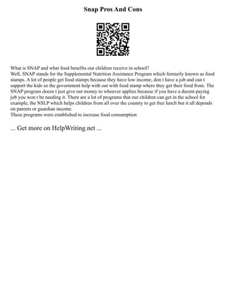 Snap Pros And Cons
What is SNAP and what food benefits our children receive in school?
Well, SNAP stands for the Supplemental Nutrition Assistance Program which formerly known as food
stamps. A lot of people get food stamps because they have low income, don t have a job and can t
support the kids so the government help with out with food stamp where they get their food from. The
SNAP program doesn t just give out money to whoever applies because if you have a decent paying
job you won t be needing it. There are a lot of programs that our children can get in the school for
example, the NSLP which helps children from all over the country to get free lunch but it all depends
on parents or guardian income.
These programs were established to increase food consumption
... Get more on HelpWriting.net ...
 