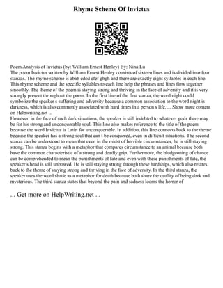 Rhyme Scheme Of Invictus
Poem Analysis of Invictus (by: William Ernest Henley) By: Nina Lu
The poem Invictus written by William Ernest Henley consists of sixteen lines and is divided into four
stanzas. The rhyme scheme is abab cdcd efef ghgh and there are exactly eight syllables in each line.
This rhyme scheme and the specific syllables to each line help the phrases and lines flow together
smoothly. The theme of the poem is staying strong and thriving in the face of adversity and it is very
strongly present throughout the poem. In the first line of the first stanza, the word night could
symbolize the speaker s suffering and adversity because a common association to the word night is
darkness, which is also commonly associated with hard times in a person s life. ... Show more content
on Helpwriting.net ...
However, in the face of such dark situations, the speaker is still indebted to whatever gods there may
be for his strong and unconquerable soul. This line also makes reference to the title of the poem
because the word Invictus is Latin for unconquerable. In addition, this line connects back to the theme
because the speaker has a strong soul that can t be conquered, even in difficult situations. The second
stanza can be understood to mean that even in the midst of horrible circumstances, he is still staying
strong. This stanza begins with a metaphor that compares circumstance to an animal because both
have the common characteristic of a strong and deadly grip. Furthermore, the bludgeoning of chance
can be comprehended to mean the punishments of fate and even with these punishments of fate, the
speaker s head is still unbowed. He is still staying strong through these hardships, which also relates
back to the theme of staying strong and thriving in the face of adversity. In the third stanza, the
speaker uses the word shade as a metaphor for death because both share the quality of being dark and
mysterious. The third stanza states that beyond the pain and sadness looms the horror of
... Get more on HelpWriting.net ...
 
