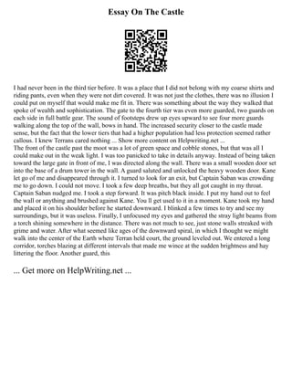 Essay On The Castle
I had never been in the third tier before. It was a place that I did not belong with my coarse shirts and
riding pants, even when they were not dirt covered. It was not just the clothes, there was no illusion I
could put on myself that would make me fit in. There was something about the way they walked that
spoke of wealth and sophistication. The gate to the fourth tier was even more guarded, two guards on
each side in full battle gear. The sound of footsteps drew up eyes upward to see four more guards
walking along the top of the wall, bows in hand. The increased security closer to the castle made
sense, but the fact that the lower tiers that had a higher population had less protection seemed rather
callous. I knew Terrans cared nothing ... Show more content on Helpwriting.net ...
The front of the castle past the moot was a lot of green space and cobble stones, but that was all I
could make out in the weak light. I was too panicked to take in details anyway. Instead of being taken
toward the large gate in front of me, I was directed along the wall. There was a small wooden door set
into the base of a drum tower in the wall. A guard saluted and unlocked the heavy wooden door. Kane
let go of me and disappeared through it. I turned to look for an exit, but Captain Saban was crowding
me to go down. I could not move. I took a few deep breaths, but they all got caught in my throat.
Captain Saban nudged me. I took a step forward. It was pitch black inside. I put my hand out to feel
the wall or anything and brushed against Kane. You ll get used to it in a moment. Kane took my hand
and placed it on his shoulder before he started downward. I blinked a few times to try and see my
surroundings, but it was useless. Finally, I unfocused my eyes and gathered the stray light beams from
a torch shining somewhere in the distance. There was not much to see, just stone walls streaked with
grime and water. After what seemed like ages of the downward spiral, in which I thought we might
walk into the center of the Earth where Terran held court, the ground leveled out. We entered a long
corridor, torches blazing at different intervals that made me wince at the sudden brightness and hay
littering the floor. Another guard, this
... Get more on HelpWriting.net ...
 