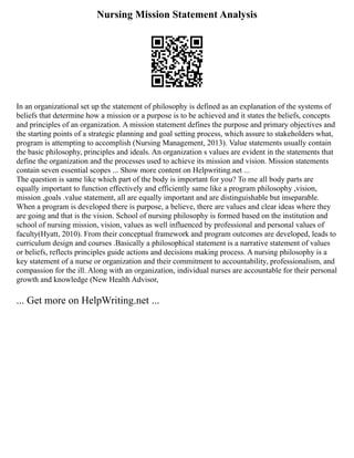 Nursing Mission Statement Analysis
In an organizational set up the statement of philosophy is defined as an explanation of the systems of
beliefs that determine how a mission or a purpose is to be achieved and it states the beliefs, concepts
and principles of an organization. A mission statement defines the purpose and primary objectives and
the starting points of a strategic planning and goal setting process, which assure to stakeholders what,
program is attempting to accomplish (Nursing Management, 2013). Value statements usually contain
the basic philosophy, principles and ideals. An organization s values are evident in the statements that
define the organization and the processes used to achieve its mission and vision. Mission statements
contain seven essential scopes ... Show more content on Helpwriting.net ...
The question is same like which part of the body is important for you? To me all body parts are
equally important to function effectively and efficiently same like a program philosophy ,vision,
mission ,goals .value statement, all are equally important and are distinguishable but inseparable.
When a program is developed there is purpose, a believe, there are values and clear ideas where they
are going and that is the vision. School of nursing philosophy is formed based on the institution and
school of nursing mission, vision, values as well influenced by professional and personal values of
faculty(Hyatt, 2010). From their conceptual framework and program outcomes are developed, leads to
curriculum design and courses .Basically a philosophical statement is a narrative statement of values
or beliefs, reflects principles guide actions and decisions making process. A nursing philosophy is a
key statement of a nurse or organization and their commitment to accountability, professionalism, and
compassion for the ill. Along with an organization, individual nurses are accountable for their personal
growth and knowledge (New Health Advisor,
... Get more on HelpWriting.net ...
 