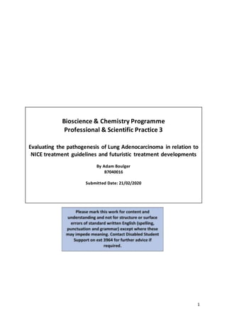 1
Bioscience & Chemistry Programme
Professional & Scientific Practice 3
Evaluating the pathogenesis of Lung Adenocarcinoma in relation to
NICE treatment guidelines and futuristic treatment developments
By Adam Boulger
B7040016
Submitted Date: 21/02/2020
 
