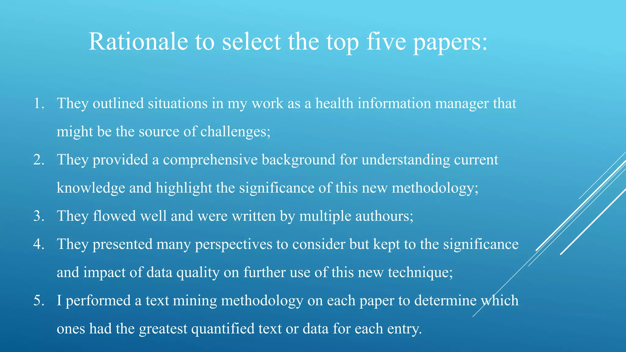 Rationale to select the top five papers:
1. They outlined situations in my work as a health information manager that
might be the source of challenges;
2. They provided a comprehensive background for understanding current
knowledge and highlight the significance of this new methodology;
3. They flowed well and were written by multiple authours;
4. They presented many perspectives to consider but kept to the significance
and impact of data quality on further use of this new technique;
5. I performed a text mining methodology on each paper to determine which
ones had the greatest quantified text or data for each entry.
 