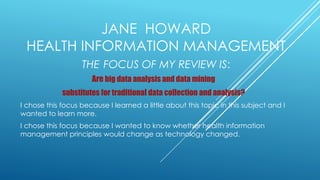 JANE HOWARD
HEALTH INFORMATION MANAGEMENT
THE FOCUS OF MY REVIEW IS:
Are big data analysis and data mining
substitutes for traditional data collection and analysis?
I chose this focus because I learned a little about this topic in this subject and I
wanted to learn more.
I chose this focus because I wanted to know whether health information
management principles would change as technology changed.