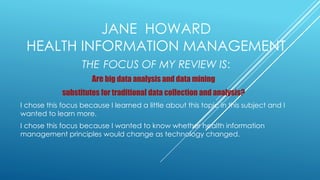 JANE HOWARD
HEALTH INFORMATION MANAGEMENT
THE FOCUS OF MY REVIEW IS:
Are big data analysis and data mining
substitutes for traditional data collection and analysis?
I chose this focus because I learned a little about this topic in this subject and I
wanted to learn more.
I chose this focus because I wanted to know whether health information
management principles would change as technology changed.
 