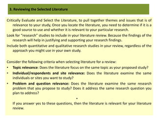 Critically Evaluate and Select the Literature, to pull together themes and issues that is of
relevance to your study, Once you locate the literature, you need to determine if it is a
good source to use and whether it is relevant to your particular research.
Look for “research” studies to include in your literature review. Because the findings of the
research will help in justifying and supporting your research findings.
Include both quantitative and qualitative research studies in your review, regardless of the
approach you might use in your own study.
Consider the following criteria when selecting literature for a review:
• Topic relevance: Does the literature focus on the same topic as your proposed study?
• Individual/respondents and site relevance: Does the literature examine the same
individuals or sites you want to study?
• Problem and question relevance: Does the literature examine the same research
problem that you propose to study? Does it address the same research question you
plan to address?
•
If you answer yes to these questions, then the literature is relevant for your literature
review.
3. Reviewing the Selected Literature
 