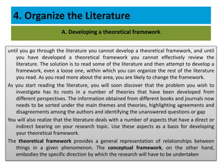 4. Organize the Literature
until you go through the literature you cannot develop a theoretical framework, and until
you have developed a theoretical framework you cannot effectively review the
literature. The solution is to read some of the literature and then attempt to develop a
framework, even a loose one, within which you can organize the rest of the literature
you read. As you read more about the area, you are likely to change the framework.
As you start reading the literature, you will soon discover that the problem you wish to
investigate has its roots in a number of theories that have been developed from
different perspectives. The information obtained from different books and journals now
needs to be sorted under the main themes and theories, highlighting agreements and
disagreements among the authors and identifying the unanswered questions or gap
You will also realize that the literature deals with a number of aspects that have a direct or
indirect bearing on your research topic. Use these aspects as a basis for developing
your theoretical framework.
The theoretical framework provides a general representation of relationships between
things in a given phenomenon. The conceptual framework, on the other hand,
embodies the specific direction by which the research will have to be undertaken
A. Developing a theoretical framework
 