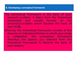 The conceptual framework is the basis of your
research problem. It stems from the theoretical
framework and usually focuses on the
section(s)/variables which become the basis of
your study.
Whereas the theoretical framework consists of the
theories or indicators/themes in which your study
is embedded, the conceptual framework
describes the aspects you selected from the
theoretical framework to become the basis of
your enquiry.
B. Developing a conceptual framework
 