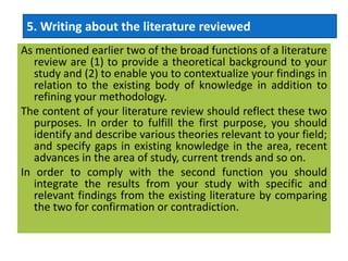 As mentioned earlier two of the broad functions of a literature
review are (1) to provide a theoretical background to your
study and (2) to enable you to contextualize your findings in
relation to the existing body of knowledge in addition to
refining your methodology.
The content of your literature review should reflect these two
purposes. In order to fulfill the first purpose, you should
identify and describe various theories relevant to your field;
and specify gaps in existing knowledge in the area, recent
advances in the area of study, current trends and so on.
In order to comply with the second function you should
integrate the results from your study with specific and
relevant findings from the existing literature by comparing
the two for confirmation or contradiction.
5. Writing about the literature reviewed
 