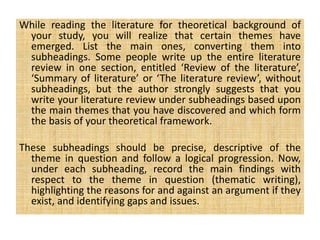 While reading the literature for theoretical background of
your study, you will realize that certain themes have
emerged. List the main ones, converting them into
subheadings. Some people write up the entire literature
review in one section, entitled ‘Review of the literature’,
‘Summary of literature’ or ‘The literature review’, without
subheadings, but the author strongly suggests that you
write your literature review under subheadings based upon
the main themes that you have discovered and which form
the basis of your theoretical framework.
These subheadings should be precise, descriptive of the
theme in question and follow a logical progression. Now,
under each subheading, record the main findings with
respect to the theme in question (thematic writing),
highlighting the reasons for and against an argument if they
exist, and identifying gaps and issues.
 
