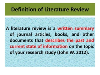 Definition of Literature Review
A literature review is a written summary
of journal articles, books, and other
documents that describes the past and
current state of information on the topic
of your research study (John W. 2012).
 
