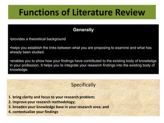 Functions of Literature Review
Generally
•provides a theoretical background
•helps you establish the links between what you are proposing to examine and what has
already been studied.
•enables you to show how your findings have contributed to the existing body of knowledge
in your profession. It helps you to integrate your research findings into the existing body of
knowledge.
Specifically
1. bring clarity and focus to your research problem;
2. improve your research methodology;
3. broaden your knowledge base in your research area; and
4. contextualize your findings
 