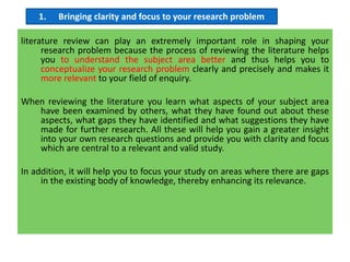 literature review can play an extremely important role in shaping your
research problem because the process of reviewing the literature helps
you to understand the subject area better and thus helps you to
conceptualize your research problem clearly and precisely and makes it
more relevant to your field of enquiry.
When reviewing the literature you learn what aspects of your subject area
have been examined by others, what they have found out about these
aspects, what gaps they have identified and what suggestions they have
made for further research. All these will help you gain a greater insight
into your own research questions and provide you with clarity and focus
which are central to a relevant and valid study.
In addition, it will help you to focus your study on areas where there are gaps
in the existing body of knowledge, thereby enhancing its relevance.
1. Bringing clarity and focus to your research problem
 