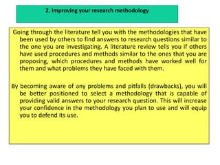 Going through the literature tell you with the methodologies that have
been used by others to find answers to research questions similar to
the one you are investigating. A literature review tells you if others
have used procedures and methods similar to the ones that you are
proposing, which procedures and methods have worked well for
them and what problems they have faced with them.
By becoming aware of any problems and pitfalls (drawbacks), you will
be better positioned to select a methodology that is capable of
providing valid answers to your research question. This will increase
your confidence in the methodology you plan to use and will equip
you to defend its use.
2. Improving your research methodology
 