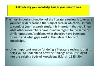 The most important function of the literature review is to ensure
you read widely around the subject area in which you intend
to conduct your research study. It is important that you know
what other researchers have found in regard to the same or
similar questions/problem, what theories have been put
forward and what gaps exist in the relevant body of
knowledge.
Another important reason for doing a literature review is that it
helps you to understand how the findings of your study fit
into the existing body of knowledge (Martin 1985: 30).
3. Broadening your knowledge base in your research area
 