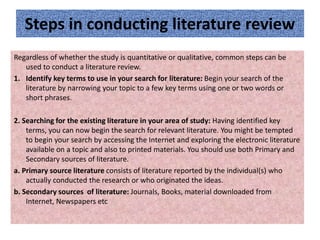 Steps in conducting literature review
Regardless of whether the study is quantitative or qualitative, common steps can be
used to conduct a literature review.
1. Identify key terms to use in your search for literature: Begin your search of the
literature by narrowing your topic to a few key terms using one or two words or
short phrases.
2. Searching for the existing literature in your area of study: Having identified key
terms, you can now begin the search for relevant literature. You might be tempted
to begin your search by accessing the Internet and exploring the electronic literature
available on a topic and also to printed materials. You should use both Primary and
Secondary sources of literature.
a. Primary source literature consists of literature reported by the individual(s) who
actually conducted the research or who originated the ideas.
b. Secondary sources of literature: Journals, Books, material downloaded from
Internet, Newspapers etc
 