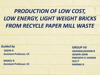 PRODUCTION OF LOW COST,
LOW ENERGY, LIGHT WEIGHT BRICKS
FROM RECYCLE PAPER MILL WASTE
GROUP VII
ANANDALEKSHMI B
JESWIN JOHN
PARVATHI G VIJAYAN
SIJU P
NAYANA D
Guided by
DEEPA R
Assistant Professor, CE
MANJU R
Assistant Professor, CE
 