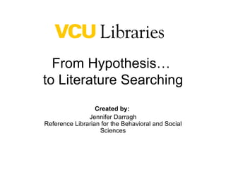 From Hypothesis…  to Literature Searching Created by:  Jennifer Darragh Reference Librarian for the Behavioral and Social Sciences 