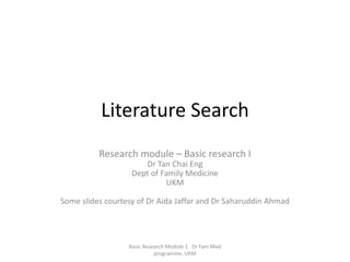 Literature Search
Research module – Basic research I
Dr Tan Chai Eng
Dept of Family Medicine
UKM
Some slides courtesy of Dr Aida Jaffar and Dr Saharuddin Ahmad
Basic Research Module 1. Dr Fam Med
programme, UKM
 