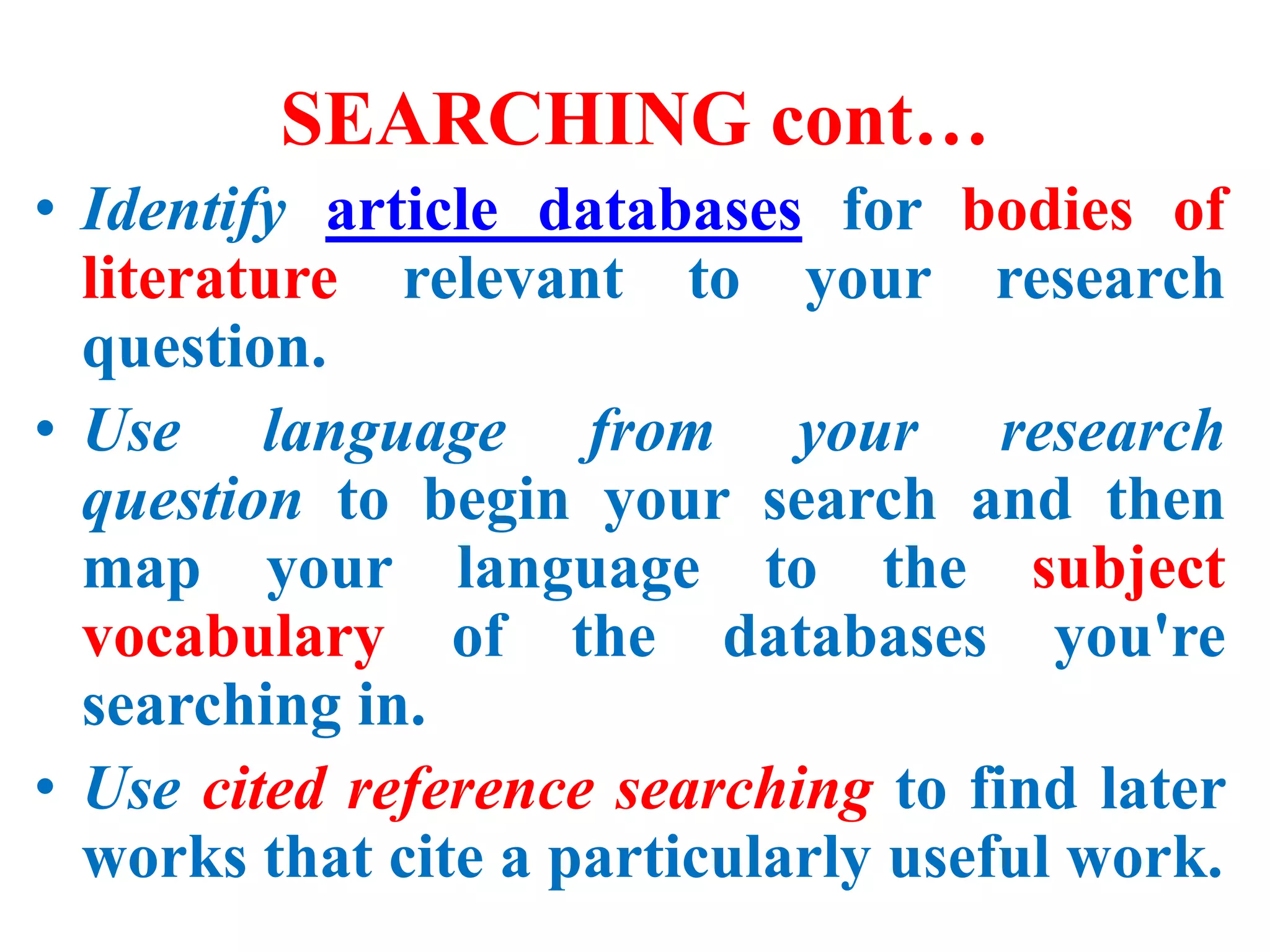 SEARCHING cont…
• Identify article databases for bodies of
literature relevant to your research
question.
• Use language from your research
question to begin your search and then
map your language to the subject
vocabulary of the databases you're
searching in.
• Use cited reference searching to find later
works that cite a particularly useful work.
 