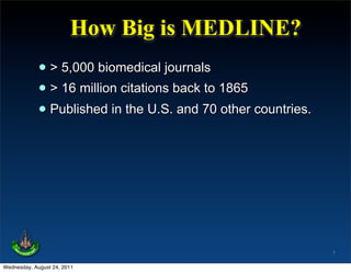 How Big is MEDLINE?
             • > 5,000 biomedical journals
             • > 16 million citations back to 1865
             • Published in the U.S. and 70 other countries.




                                                               7

Wednesday, August 24, 2011
 