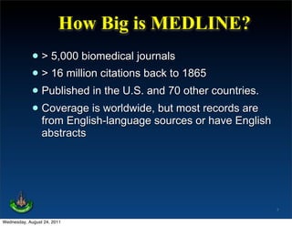 How Big is MEDLINE?
             • > 5,000 biomedical journals
             • > 16 million citations back to 1865
             • Published in the U.S. and 70 other countries.
             • Coverage is worldwide,sources orrecords are
               from English-language
                                        but most
                                                   have English
                 abstracts




                                                                  7

Wednesday, August 24, 2011
 