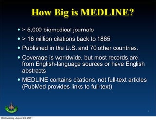 How Big is MEDLINE?
             • > 5,000 biomedical journals
             • > 16 million citations back to 1865
             • Published in the U.S. and 70 other countries.
             • Coverage is worldwide,sources orrecords are
               from English-language
                                        but most
                                                   have English
                 abstracts
             • MEDLINEprovides links to full-text)
               (PubMed
                       contains citations, not full-text articles




                                                                    7

Wednesday, August 24, 2011
 