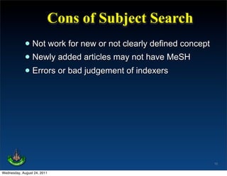 Cons of Subject Search
             • Not work for new or not clearly defined concept
             • Newly added articles may not have MeSH
             • Errors or bad judgement of indexers




                                                                 10

Wednesday, August 24, 2011
 