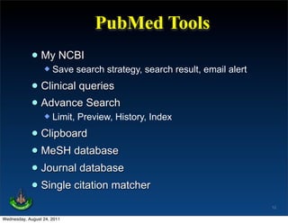 PubMed Tools
             • My NCBI
                     Save search strategy, search result, email alert

             • Clinical queries
             • Advance Search
                     Limit, Preview, History, Index

             • Clipboard
             • MeSH database
             • Journal database
             • Single citation matcher
                                                                         12

Wednesday, August 24, 2011
 