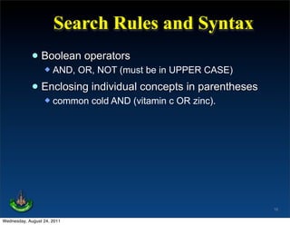 Search Rules and Syntax
             • Boolean operators
                     AND, OR, NOT (must be in UPPER CASE)

             • Enclosing individual concepts in parentheses
                     common cold AND (vitamin c OR zinc).




                                                              16

Wednesday, August 24, 2011
 