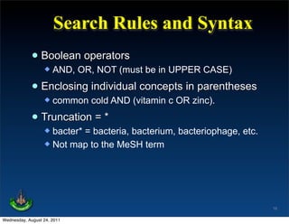 Search Rules and Syntax
             • Boolean operators
                     AND, OR, NOT (must be in UPPER CASE)

             • Enclosing individual concepts in parentheses
                     common cold AND (vitamin c OR zinc).

             • Truncation = *
                   bacter* = bacteria, bacterium, bacteriophage, etc.
                   Not map to the MeSH term




                                                                         16

Wednesday, August 24, 2011
 